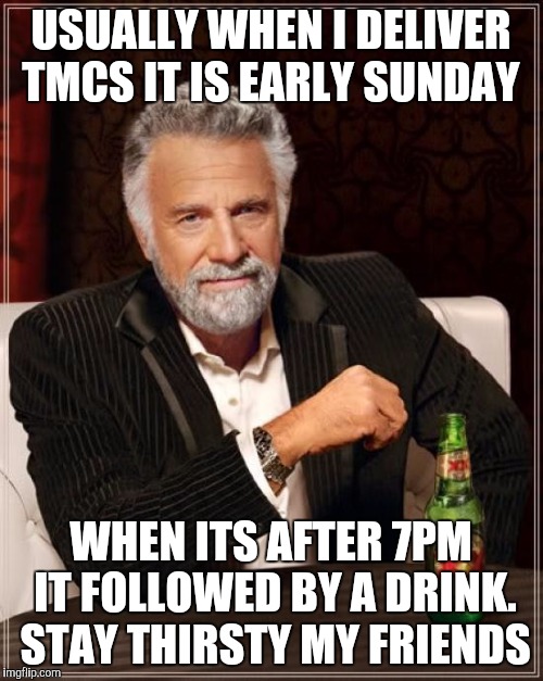 The Most Interesting Man In The World Meme |  USUALLY WHEN I DELIVER TMCS IT IS EARLY SUNDAY; WHEN ITS AFTER 7PM IT FOLLOWED BY A DRINK. STAY THIRSTY MY FRIENDS | image tagged in memes,the most interesting man in the world | made w/ Imgflip meme maker