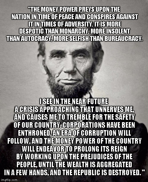 Abraham Lincoln's Timeless Quote: |  "THE MONEY POWER PREYS UPON THE NATION IN TIME OF PEACE AND CONSPIRES AGAINST IT IN TIMES OF ADVERSITY. IT IS MORE DESPOTIC THAN MONARCHY, MORE INSOLENT THAN AUTOCRACY, MORE SELFISH THAN BUREAUCRACY. I SEE IN THE NEAR FUTURE A CRISIS APPROACHING THAT UNNERVES ME, AND CAUSES ME TO TREMBLE FOR THE SAFETY OF OUR COUNTRY. CORPORATIONS HAVE BEEN ENTHRONED, AN ERA OF CORRUPTION WILL FOLLOW, AND THE MONEY POWER OF THE COUNTRY WILL ENDEAVOR TO PROLONG ITS REIGN BY WORKING UPON THE PREJUDICES OF THE PEOPLE, UNTIL THE WEALTH IS AGGREGATED IN A FEW HANDS, AND THE REPUBLIC IS DESTROYED. " | image tagged in abraham lincoln,quote | made w/ Imgflip meme maker