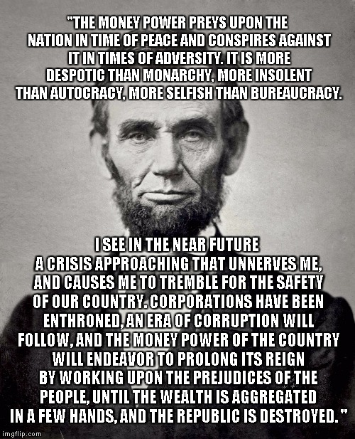 Abraham Lincoln's Timeless Quote: | "THE MONEY POWER PREYS UPON THE NATION IN TIME OF PEACE AND CONSPIRES AGAINST IT IN TIMES OF ADVERSITY. IT IS MORE DESPOTIC THAN MONARCHY, MORE INSOLENT THAN AUTOCRACY, MORE SELFISH THAN BUREAUCRACY. I SEE IN THE NEAR FUTURE A CRISIS APPROACHING THAT UNNERVES ME, AND CAUSES ME TO TREMBLE FOR THE SAFETY OF OUR COUNTRY. CORPORATIONS HAVE BEEN ENTHRONED, AN ERA OF CORRUPTION WILL FOLLOW, AND THE MONEY POWER OF THE COUNTRY WILL ENDEAVOR TO PROLONG ITS REIGN BY WORKING UPON THE PREJUDICES OF THE PEOPLE, UNTIL THE WEALTH IS AGGREGATED IN A FEW HANDS, AND THE REPUBLIC IS DESTROYED. " | image tagged in abraham lincoln,quote | made w/ Imgflip meme maker