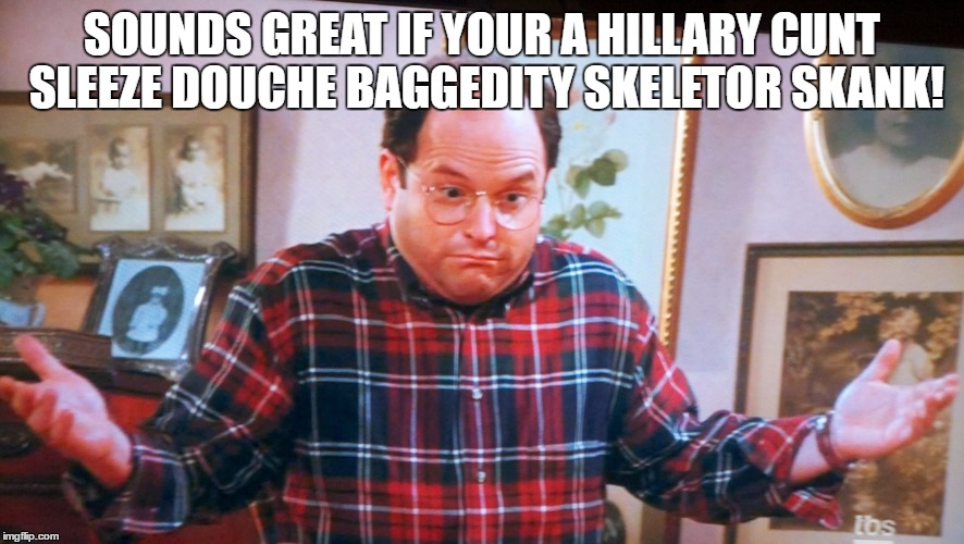 george castanza | SOUNDS GREAT IF YOUR A HILLARY C**T SLEEZE DOUCHE BAGGEDITY SKELETOR SKANK! | image tagged in george castanza | made w/ Imgflip meme maker