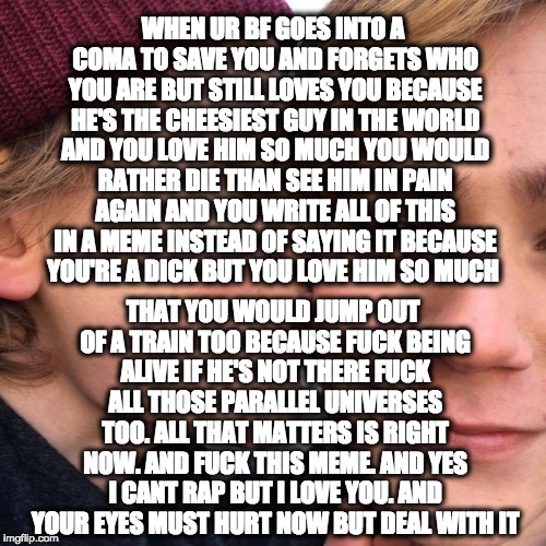 WHEN UR BF GOES INTO A COMA TO SAVE YOU AND FORGETS WHO YOU ARE BUT STILL LOVES YOU BECAUSE HE'S THE CHEESIEST GUY IN THE WORLD AND YOU LOVE HIM SO MUCH YOU WOULD RATHER DIE THAN SEE HIM IN PAIN AGAIN AND YOU WRITE ALL OF THIS IN A MEME INSTEAD OF SAYING IT BECAUSE YOU'RE A DICK BUT YOU LOVE HIM SO MUCH; THAT YOU WOULD JUMP OUT OF A TRAIN TOO BECAUSE FUCK BEING ALIVE IF HE'S NOT THERE FUCK ALL THOSE PARALLEL UNIVERSES TOO. ALL THAT MATTERS IS RIGHT NOW. AND FUCK THIS MEME. AND YES I CANT RAP BUT I LOVE YOU. AND YOUR EYES MUST HURT NOW BUT DEAL WITH IT | made w/ Imgflip meme maker
