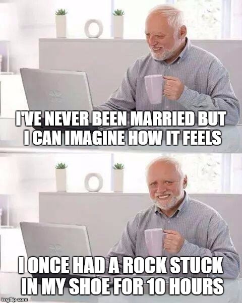 Hide the Pain Harold Meme | I'VE NEVER BEEN MARRIED BUT I CAN IMAGINE HOW IT FEELS; I ONCE HAD A ROCK STUCK IN MY SHOE FOR 10 HOURS | image tagged in memes,hide the pain harold | made w/ Imgflip meme maker