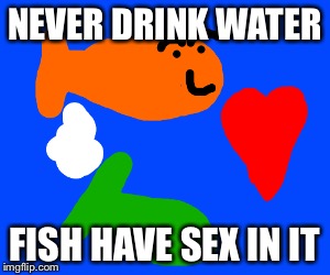 NEVER DRINK WATER FISH HAVE SEX IN IT | made w/ Imgflip meme maker