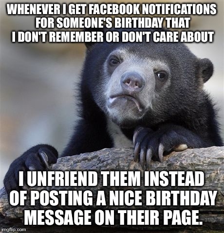 Confession Bear Meme | WHENEVER I GET FACEBOOK NOTIFICATIONS FOR SOMEONE'S BIRTHDAY THAT I DON'T REMEMBER OR DON'T CARE ABOUT; I UNFRIEND THEM INSTEAD OF POSTING A NICE BIRTHDAY MESSAGE ON THEIR PAGE. | image tagged in memes,confession bear | made w/ Imgflip meme maker