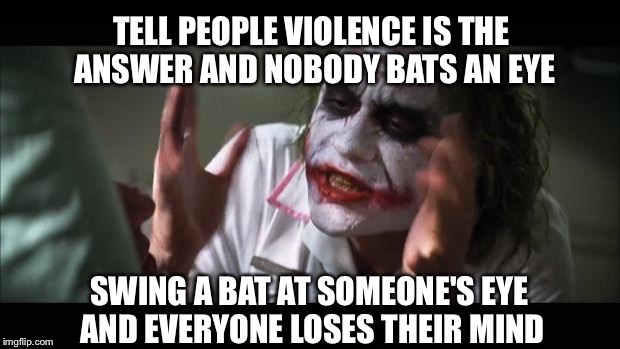 And everybody loses their minds | TELL PEOPLE VIOLENCE IS THE ANSWER AND NOBODY BATS AN EYE; SWING A BAT AT SOMEONE'S EYE AND EVERYONE LOSES THEIR MIND | image tagged in memes,and everybody loses their minds | made w/ Imgflip meme maker