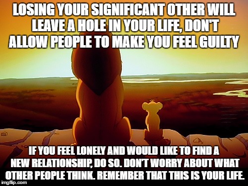 Moving On | LOSING YOUR SIGNIFICANT OTHER WILL LEAVE A HOLE IN YOUR LIFE, DON'T ALLOW PEOPLE TO MAKE YOU FEEL GUILTY; IF YOU FEEL LONELY AND WOULD LIKE TO FIND A NEW RELATIONSHIP, DO SO. DON’T WORRY ABOUT WHAT OTHER PEOPLE THINK. REMEMBER THAT THIS IS YOUR LIFE. | image tagged in memes,lion king,spouse,death,moving on | made w/ Imgflip meme maker