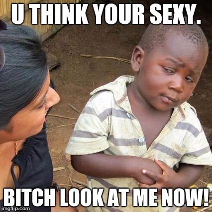 Third World Skeptical Kid Meme | U THINK YOUR SEXY. BITCH LOOK AT ME NOW! | image tagged in memes,third world skeptical kid | made w/ Imgflip meme maker
