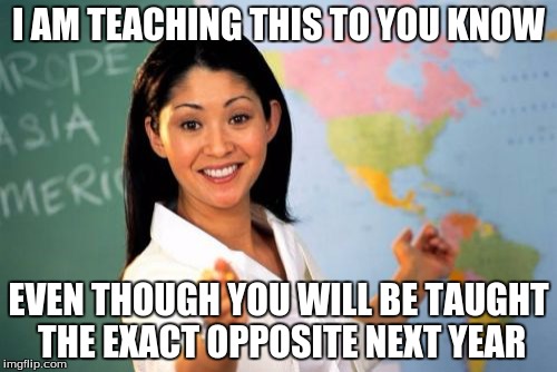Unhelpful High School Teacher | I AM TEACHING THIS TO YOU KNOW; EVEN THOUGH YOU WILL BE TAUGHT THE EXACT OPPOSITE NEXT YEAR | image tagged in memes,unhelpful high school teacher | made w/ Imgflip meme maker