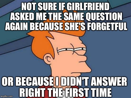 Futurama Fry | NOT SURE IF GIRLFRIEND ASKED ME THE SAME QUESTION AGAIN BECAUSE SHE'S FORGETFUL; OR BECAUSE I DIDN'T ANSWER RIGHT THE FIRST TIME | image tagged in memes,futurama fry | made w/ Imgflip meme maker