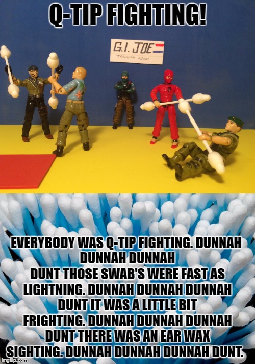G.I. Joe training on a budget | Q-TIP FIGHTING! EVERYBODY WAS Q-TIP FIGHTING.
DUNNAH DUNNAH DUNNAH DUNT
THOSE SWAB'S WERE FAST AS LIGHTNING.
DUNNAH DUNNAH DUNNAH DUNT
IT WAS A LITTLE BIT FRIGHTING.
DUNNAH DUNNAH DUNNAH DUNT
THERE WAS AN EAR WAX SIGHTING.
DUNNAH DUNNAH DUNNAH DUNT. | image tagged in song of my people,you had one job | made w/ Imgflip meme maker