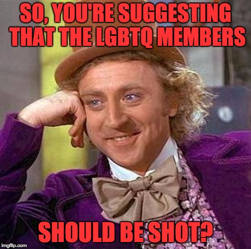 Creepy Condescending Wonka Meme | SO, YOU'RE SUGGESTING THAT THE LGBTQ MEMBERS SHOULD BE SHOT? | image tagged in memes,creepy condescending wonka | made w/ Imgflip meme maker