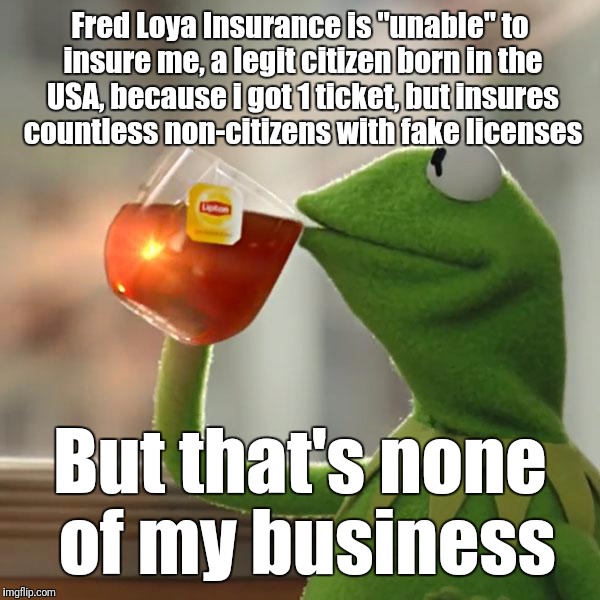 Speed Trap | Fred Loya Insurance is "unable" to insure me, a legit citizen born in the USA, because i got 1 ticket, but insures countless non-citizens with fake licenses; But that's none of my business | image tagged in memes,but thats none of my business,kermit the frog | made w/ Imgflip meme maker