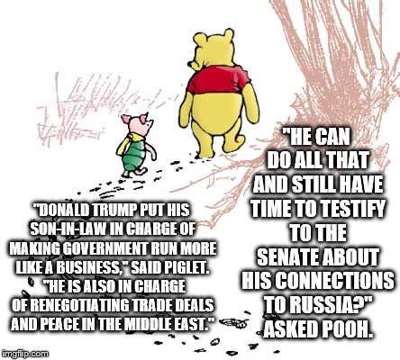 pooh | "HE CAN DO ALL THAT AND STILL HAVE TIME TO TESTIFY TO THE SENATE ABOUT HIS CONNECTIONS TO RUSSIA?" ASKED POOH. "DONALD TRUMP PUT HIS SON-IN-LAW IN CHARGE OF MAKING GOVERNMENT RUN MORE LIKE A BUSINESS," SAID PIGLET.  "HE IS ALSO IN CHARGE OF RENEGOTIATING TRADE DEALS AND PEACE IN THE MIDDLE EAST." | image tagged in pooh | made w/ Imgflip meme maker