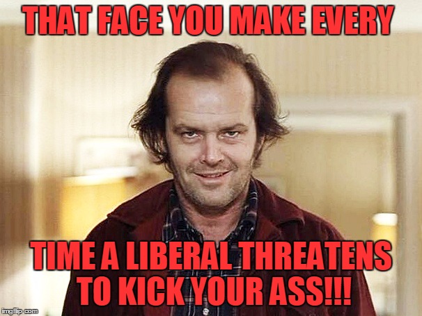 that face you make when FUCK THIS S NOWW | THAT FACE YOU MAKE EVERY; TIME A LIBERAL THREATENS TO KICK YOUR ASS!!! | image tagged in that face you make when fuck this s noww | made w/ Imgflip meme maker