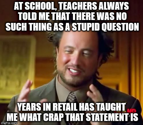 Ancient Aliens Meme | AT SCHOOL, TEACHERS ALWAYS TOLD ME THAT THERE WAS NO SUCH THING AS A STUPID QUESTION; YEARS IN RETAIL HAS TAUGHT ME WHAT CRAP THAT STATEMENT IS | image tagged in memes,ancient aliens | made w/ Imgflip meme maker