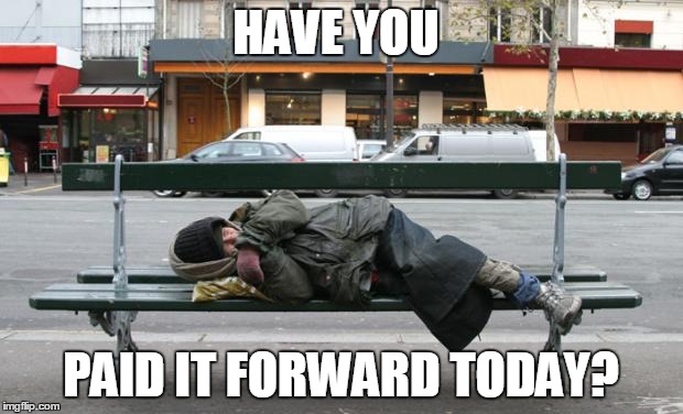 Homeless | HAVE YOU; PAID IT FORWARD TODAY? | image tagged in homeless | made w/ Imgflip meme maker