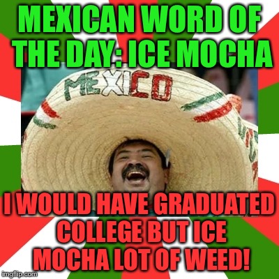 Ice Mocha Lot Of Weed! | MEXICAN WORD OF THE DAY: ICE MOCHA; I WOULD HAVE GRADUATED COLLEGE BUT ICE MOCHA LOT OF WEED! | image tagged in mexican word of the day,memes,funny,mexico,puns,weed | made w/ Imgflip meme maker