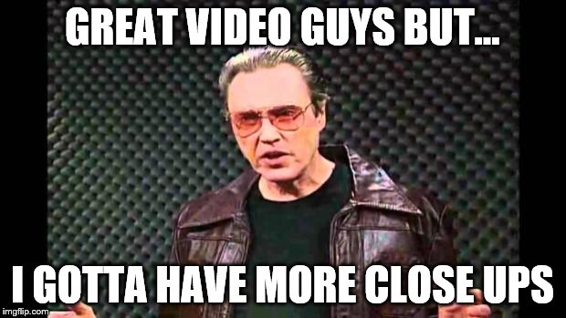 more cowbell | GREAT VIDEO GUYS BUT... I GOTTA HAVE MORE CLOSE UPS | image tagged in more cowbell | made w/ Imgflip meme maker