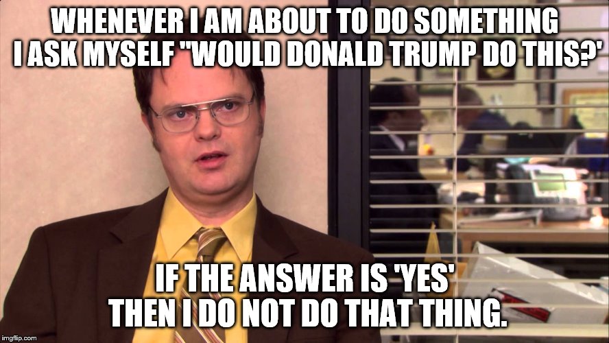 Dwight Shrute on Donald Trump | WHENEVER I AM ABOUT TO DO SOMETHING I ASK MYSELF "WOULD DONALD TRUMP DO THIS?'; IF THE ANSWER IS 'YES' THEN I DO NOT DO THAT THING. | image tagged in trump,donald trump,dwight schrute | made w/ Imgflip meme maker