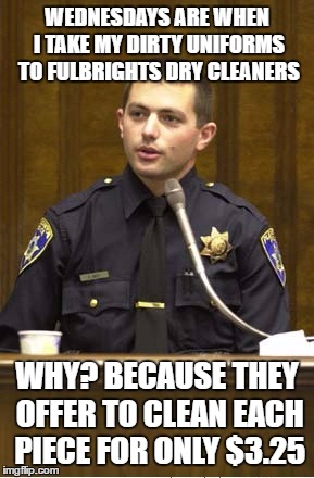 Police Officer Testifying Meme | WEDNESDAYS ARE WHEN I TAKE MY DIRTY UNIFORMS TO FULBRIGHTS DRY CLEANERS; WHY? BECAUSE THEY OFFER TO CLEAN EACH PIECE FOR ONLY $3.25 | image tagged in memes,police officer testifying | made w/ Imgflip meme maker
