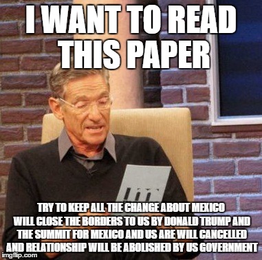 Maury Lie Detector Meme | I WANT TO READ THIS PAPER; TRY TO KEEP ALL THE CHANGE ABOUT MEXICO WILL CLOSE THE BORDERS TO US BY DONALD TRUMP AND THE SUMMIT FOR MEXICO AND US ARE WILL CANCELLED AND RELATIONSHIP WILL BE ABOLISHED BY US GOVERNMENT | image tagged in memes,maury lie detector | made w/ Imgflip meme maker