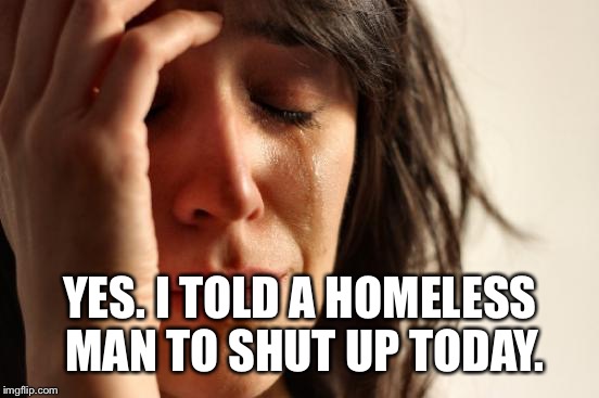 First World Problems Meme | YES. I TOLD A HOMELESS MAN TO SHUT UP TODAY. | image tagged in memes,first world problems | made w/ Imgflip meme maker