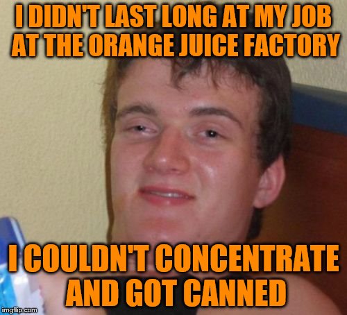 10 Guy Meme | I DIDN'T LAST LONG AT MY JOB AT THE ORANGE JUICE FACTORY; I COULDN'T CONCENTRATE AND GOT CANNED | image tagged in memes,10 guy | made w/ Imgflip meme maker