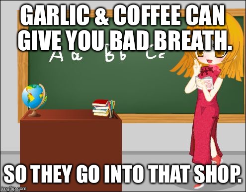 Anime Teacher | GARLIC & COFFEE CAN GIVE YOU BAD BREATH. SO THEY GO INTO THAT SHOP. | image tagged in anime teacher | made w/ Imgflip meme maker