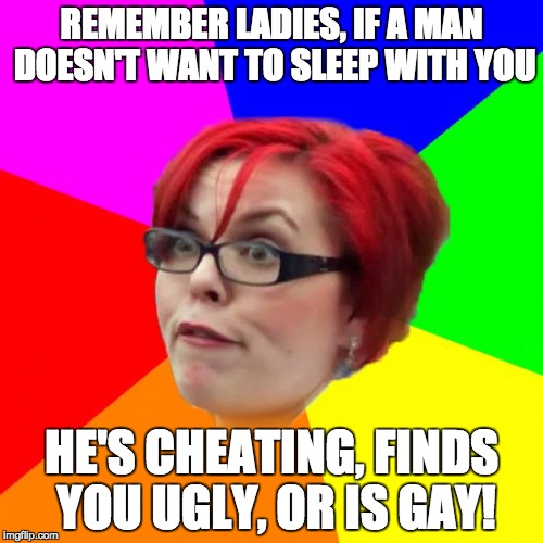 Double Standards for the win! | REMEMBER LADIES, IF A MAN DOESN'T WANT TO SLEEP WITH YOU; HE'S CHEATING, FINDS YOU UGLY, OR IS GAY! | image tagged in angry feminist,double standards,feminist,relationship,meme,lol | made w/ Imgflip meme maker
