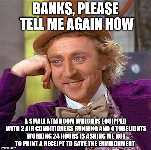 Creepy Condescending Wonka Meme | BANKS, PLEASE TELL ME AGAIN HOW; A SMALL ATM ROOM WHICH IS EQUIPPED WITH 2 AIR CONDITIONERS RUNNING AND 4 TUBELIGHTS WORKING 24 HOURS IS ASKING ME NOT TO PRINT A RECEIPT TO SAVE THE ENVIRONMENT | image tagged in memes,creepy condescending wonka | made w/ Imgflip meme maker
