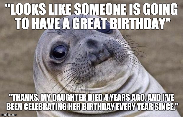 Awkward Moment Sealion | "LOOKS LIKE SOMEONE IS GOING TO HAVE A GREAT BIRTHDAY"; "THANKS. MY DAUGHTER DIED 4 YEARS AGO, AND I'VE BEEN CELEBRATING HER BIRTHDAY EVERY YEAR SINCE." | image tagged in memes,awkward moment sealion,AdviceAnimals | made w/ Imgflip meme maker