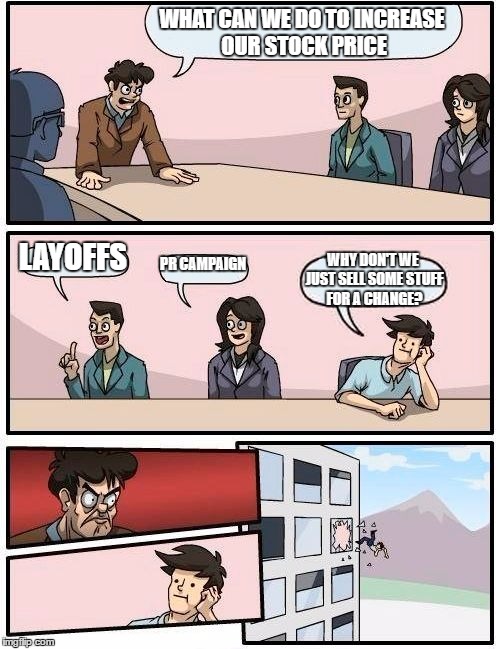 Boardroom Meeting Suggestion | WHAT CAN WE DO TO INCREASE OUR STOCK PRICE; LAYOFFS; PR CAMPAIGN; WHY DON'T WE JUST SELL SOME STUFF FOR A CHANGE? | image tagged in memes,boardroom meeting suggestion | made w/ Imgflip meme maker