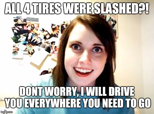 Overly Attached Girlfriend Meme | ALL 4 TIRES WERE SLASHED?! DONT WORRY, I WILL DRIVE YOU EVERYWHERE YOU NEED TO GO | image tagged in memes,overly attached girlfriend | made w/ Imgflip meme maker