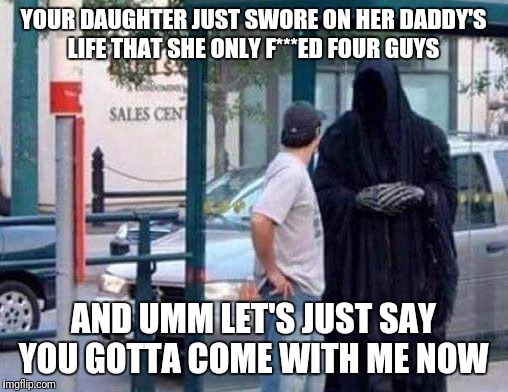 Sir, Quickly Step This Way! | YOUR DAUGHTER JUST SWORE ON HER DADDY'S LIFE THAT SHE ONLY F***ED FOUR GUYS; AND UMM LET'S JUST SAY YOU GOTTA COME WITH ME NOW | image tagged in funny,memes,death | made w/ Imgflip meme maker