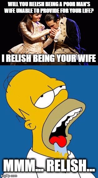 That Would Be Enough by Homer Simpson | WILL YOU RELISH BEING A POOR MAN’S WIFE
UNABLE TO PROVIDE FOR YOUR LIFE? I RELISH BEING YOUR WIFE; MMM... RELISH... | image tagged in hamilton,homer simpson,relish,memes,funny memes,funny because it's true | made w/ Imgflip meme maker