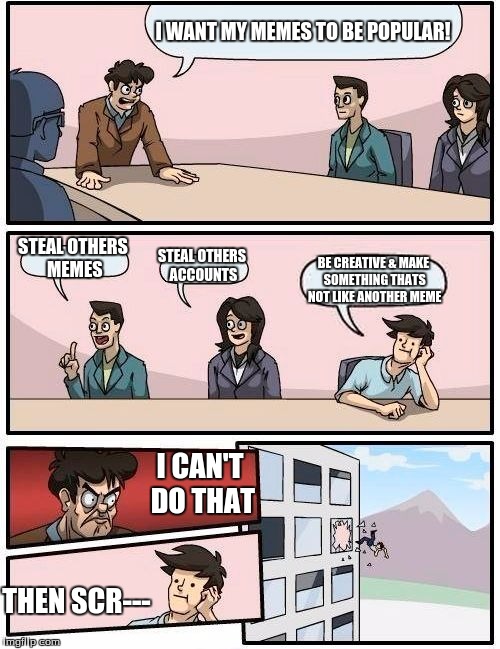 Boardroom Meeting Suggestion Meme | I WANT MY MEMES TO BE POPULAR! STEAL OTHERS MEMES; STEAL OTHERS ACCOUNTS; BE CREATIVE & MAKE SOMETHING THATS NOT LIKE ANOTHER MEME; I CAN'T DO THAT; THEN SCR--- | image tagged in memes,boardroom meeting suggestion | made w/ Imgflip meme maker