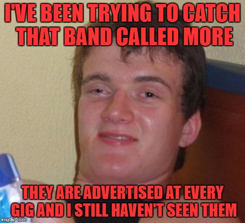 "TONIGHT OZZY AND MORE" "MISFITS, METALLICA AND MORE" "AC/DC COVER BAND AND MORE" they play everywhere how do i miss them? | I'VE BEEN TRYING TO CATCH THAT BAND CALLED MORE; THEY ARE ADVERTISED AT EVERY GIG AND I STILL HAVEN'T SEEN THEM | image tagged in memes,10 guy | made w/ Imgflip meme maker