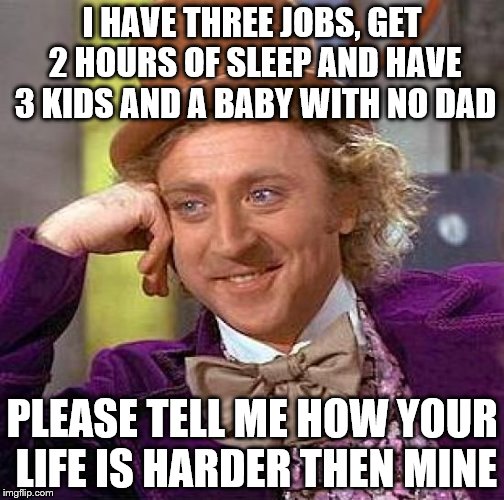 Creepy Condescending Wonka | I HAVE THREE JOBS, GET 2 HOURS OF SLEEP AND HAVE 3 KIDS AND A BABY WITH NO DAD; PLEASE TELL ME HOW YOUR LIFE IS HARDER THEN MINE | image tagged in memes,creepy condescending wonka | made w/ Imgflip meme maker