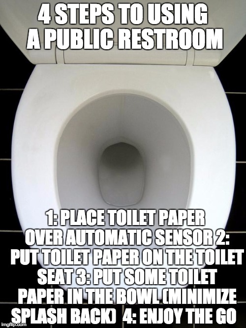 For Those Who Actually Give a Shit | 4 STEPS TO USING A PUBLIC RESTROOM; 1: PLACE TOILET PAPER OVER AUTOMATIC SENSOR
2: PUT TOILET PAPER ON THE TOILET SEAT
3: PUT SOME TOILET PAPER IN THE BOWL (MINIMIZE SPLASH BACK) 
4: ENJOY THE GO | image tagged in toilet,life advice,crap advice,memes | made w/ Imgflip meme maker