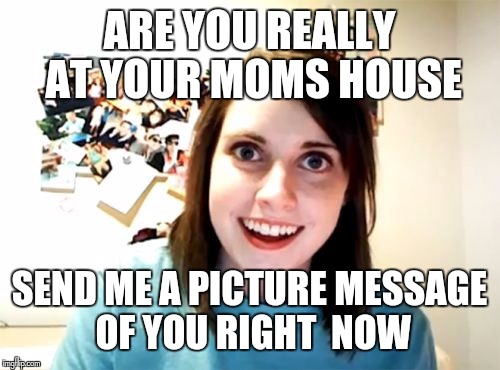 Overly Attached Girlfriend Meme | ARE YOU REALLY AT YOUR MOMS HOUSE; SEND ME A PICTURE MESSAGE OF YOU RIGHT  NOW | image tagged in memes,overly attached girlfriend | made w/ Imgflip meme maker