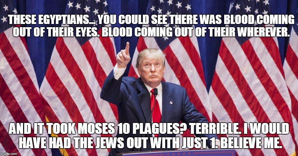 Donald Trump Seder Chidushim | THESE EGYPTIANS... YOU COULD SEE THERE WAS BLOOD COMING OUT OF THEIR EYES. BLOOD COMING OUT OF THEIR WHEREVER. AND IT TOOK MOSES 10 PLAGUES? TERRIBLE. I WOULD HAVE HAD THE JEWS OUT WITH JUST 1. BELIEVE ME. | image tagged in donald trump america number 1,donald trump,passover | made w/ Imgflip meme maker