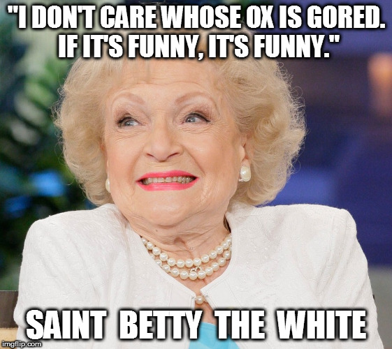 Betty White "I don't care whose ox is gored..." | "I DON'T CARE WHOSE OX IS GORED. IF IT'S FUNNY, IT'S FUNNY."; SAINT  BETTY  THE  WHITE | image tagged in betty white | made w/ Imgflip meme maker