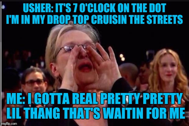 meryl streep | USHER: IT'S 7 O'CLOCK ON THE DOT I'M IN MY DROP TOP CRUISIN THE STREETS; ME: I GOTTA REAL PRETTY PRETTY LIL THANG THAT'S WAITIN FOR ME | image tagged in meryl streep | made w/ Imgflip meme maker