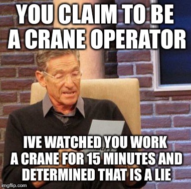 Maury Lie Detector Meme | YOU CLAIM TO BE A CRANE OPERATOR; IVE WATCHED YOU WORK A CRANE FOR 15 MINUTES AND DETERMINED THAT IS A LIE | image tagged in memes,maury lie detector | made w/ Imgflip meme maker