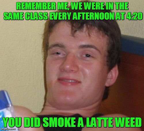 10 Guy Meme | REMEMBER ME, WE WERE IN THE SAME CLASS EVERY AFTERNOON AT 4:20 YOU DID SMOKE A LATTE WEED | image tagged in memes,10 guy | made w/ Imgflip meme maker