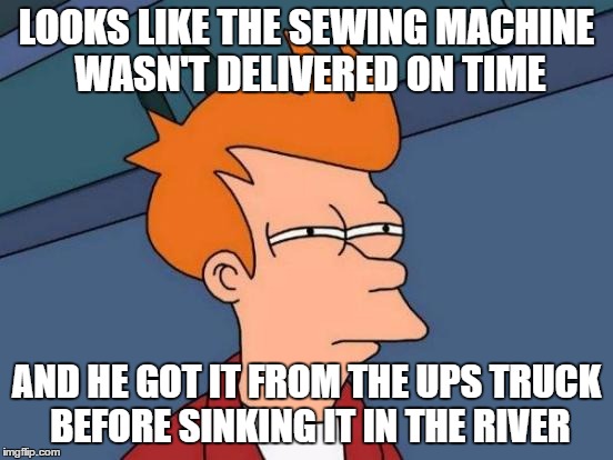 Futurama Fry Meme | LOOKS LIKE THE SEWING MACHINE WASN'T DELIVERED ON TIME AND HE GOT IT FROM THE UPS TRUCK BEFORE SINKING IT IN THE RIVER | image tagged in memes,futurama fry | made w/ Imgflip meme maker