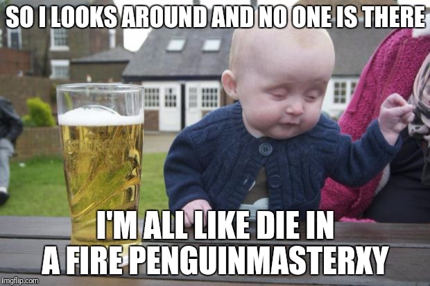Drinking Baby | SO I LOOKS AROUND AND NO ONE IS THERE; I'M ALL LIKE DIE IN A FIRE PENGUINMASTERXY | image tagged in drinking baby | made w/ Imgflip meme maker