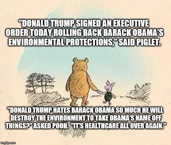 Pooh and Piglet | "DONALD TRUMP SIGNED AN EXECUTIVE ORDER TODAY ROLLING BACK BARACK OBAMA'S ENVIRONMENTAL PROTECTIONS," SAID PIGLET. "DONALD TRUMP HATES BARACK OBAMA SO MUCH HE WILL DESTROY THE ENVIRONMENT TO TAKE OBAMA'S NAME OFF THINGS?" ASKED POOH.  "IT'S HEALTHCARE ALL OVER AGAIN." | image tagged in pooh and piglet | made w/ Imgflip meme maker
