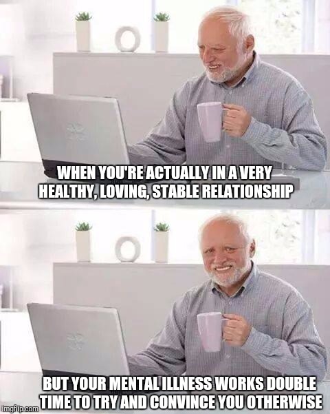 Hide the Pain Harold | WHEN YOU'RE ACTUALLY IN A VERY HEALTHY, LOVING, STABLE RELATIONSHIP; BUT YOUR MENTAL ILLNESS WORKS DOUBLE TIME TO TRY AND CONVINCE YOU OTHERWISE | image tagged in memes,hide the pain harold | made w/ Imgflip meme maker