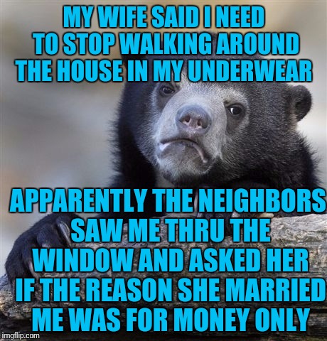 Confession Bear | MY WIFE SAID I NEED TO STOP WALKING AROUND THE HOUSE IN MY UNDERWEAR; APPARENTLY THE NEIGHBORS SAW ME THRU THE WINDOW AND ASKED HER IF THE REASON SHE MARRIED ME WAS FOR MONEY ONLY | image tagged in memes,confession bear | made w/ Imgflip meme maker